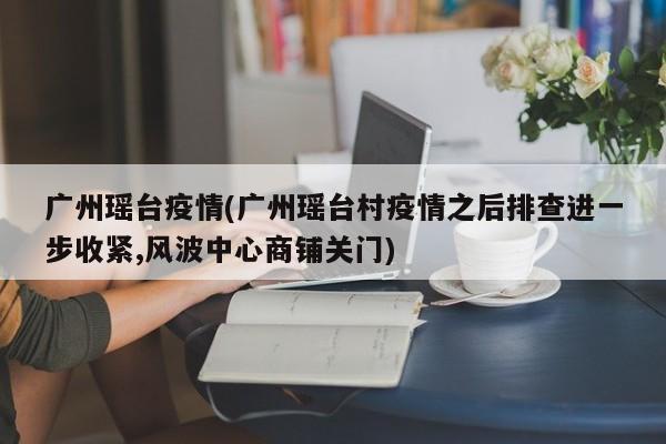 广州瑶台疫情(广州瑶台村疫情之后排查进一步收紧,风波中心商铺关门)