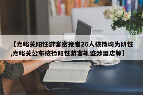【嘉峪关阳性游客密接者26人核检均为阴性,嘉峪关公布核检阳性游客轨迹涉酒店等】