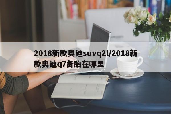 2018新款奥迪suvq2l/2018新款奥迪q7备胎在哪里