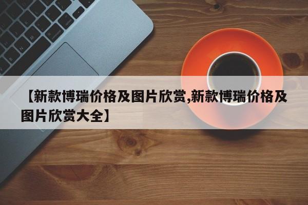 【新款博瑞价格及图片欣赏,新款博瑞价格及图片欣赏大全】