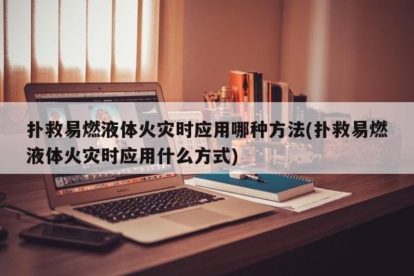 扑救易燃液体火灾时应用哪种方法(扑救易燃液体火灾时应用什么方式)