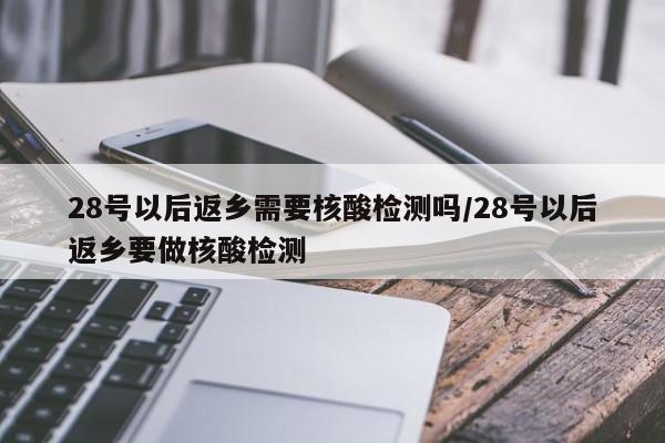 28号以后返乡需要核酸检测吗/28号以后返乡要做核酸检测