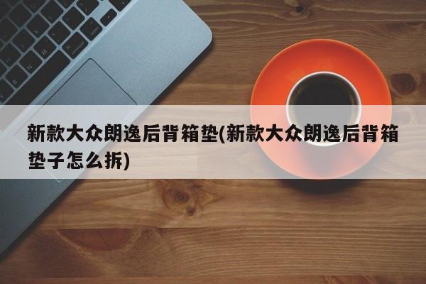 新款大众朗逸后背箱垫(新款大众朗逸后背箱垫子怎么拆)