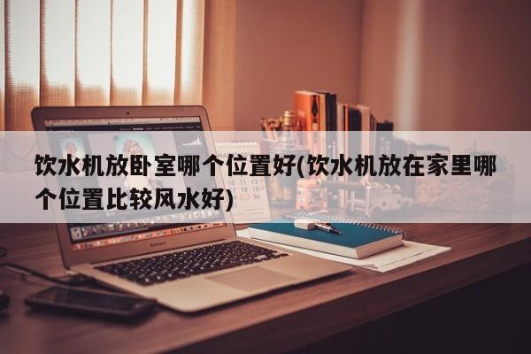 饮水机放卧室哪个位置好(饮水机放在家里哪个位置比较风水好)