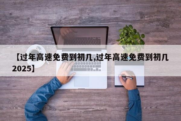 【过年高速免费到初几,过年高速免费到初几2025】