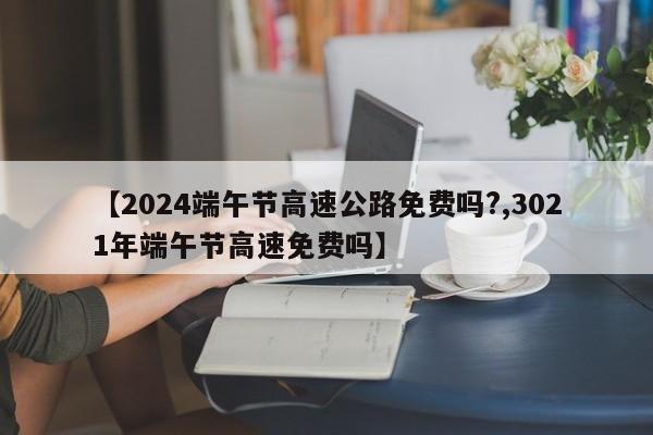 【2024端午节高速公路免费吗?,3021年端午节高速免费吗】