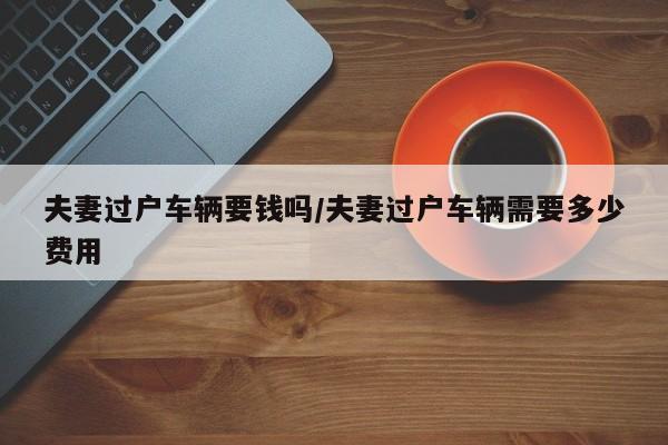 夫妻过户车辆要钱吗/夫妻过户车辆需要多少费用