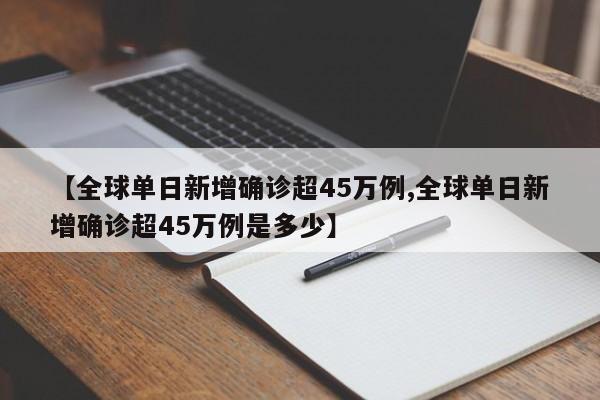 【全球单日新增确诊超45万例,全球单日新增确诊超45万例是多少】