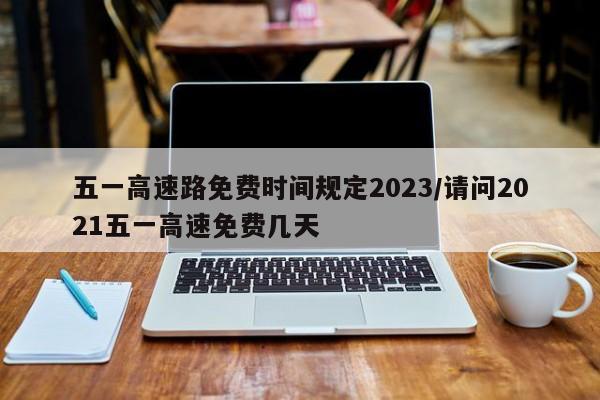 五一高速路免费时间规定2023/请问2021五一高速免费几天