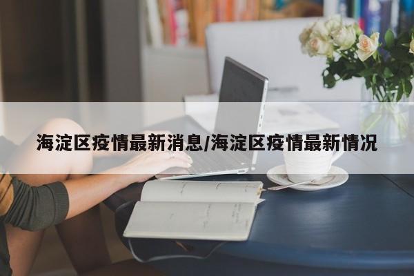 海淀区疫情最新消息/海淀区疫情最新情况