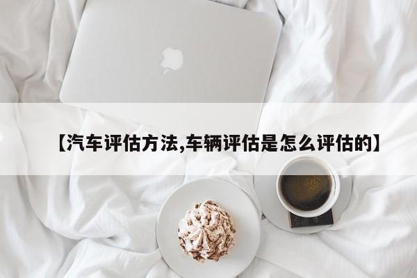 【汽车评估方法,车辆评估是怎么评估的】
