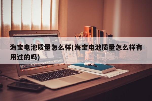 海宝电池质量怎么样(海宝电池质量怎么样有用过的吗)