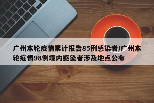 广州本轮疫情累计报告85例感染者/广州本轮疫情98例境内感染者涉及地点公布