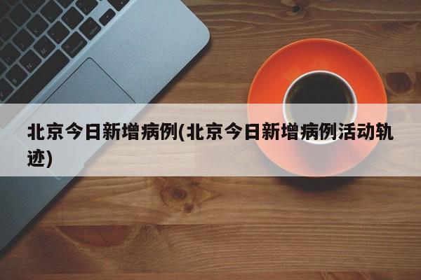 北京今日新增病例(北京今日新增病例活动轨迹)