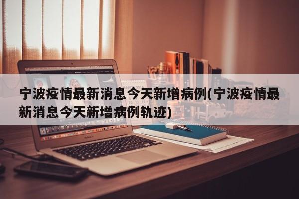宁波疫情最新消息今天新增病例(宁波疫情最新消息今天新增病例轨迹)