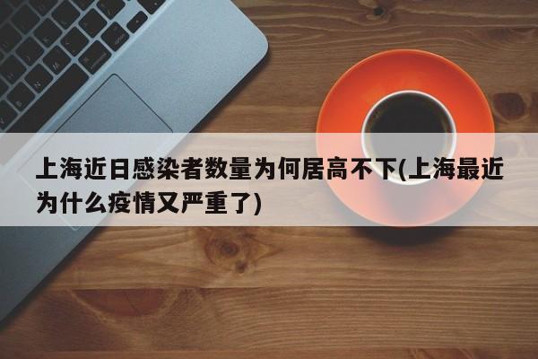 上海近日感染者数量为何居高不下(上海最近为什么疫情又严重了)