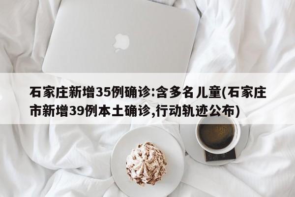 石家庄新增35例确诊:含多名儿童(石家庄市新增39例本土确诊,行动轨迹公布)