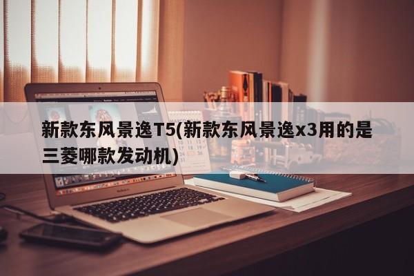 新款东风景逸T5(新款东风景逸x3用的是三菱哪款发动机)