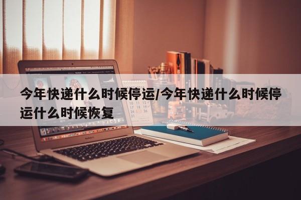 今年快递什么时候停运/今年快递什么时候停运什么时候恢复