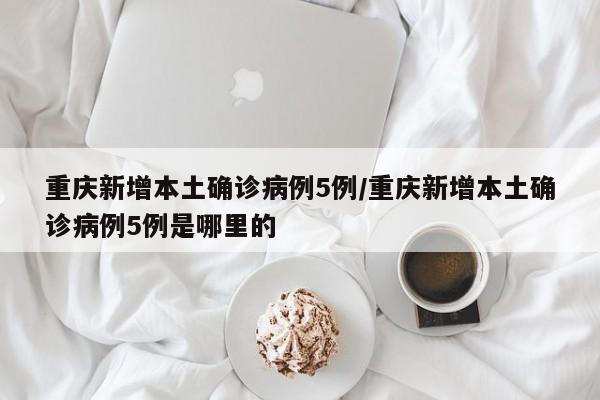 重庆新增本土确诊病例5例/重庆新增本土确诊病例5例是哪里的