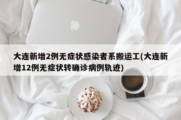 大连新增2例无症状感染者系搬运工(大连新增12例无症状转确诊病例轨迹)