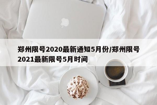郑州限号2020最新通知5月份/郑州限号2021最新限号5月时间