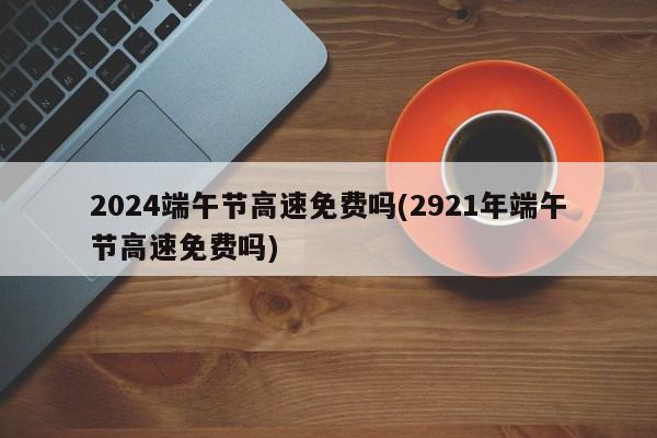 2024端午节高速免费吗(2921年端午节高速免费吗)
