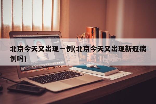 北京今天又出现一例(北京今天又出现新冠病例吗)