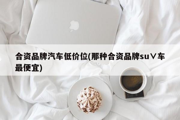 合资品牌汽车低价位(那种合资品牌su∨车最便宜)
