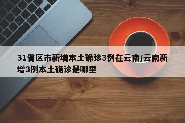 31省区市新增本土确诊3例在云南/云南新增3例本土确诊是哪里