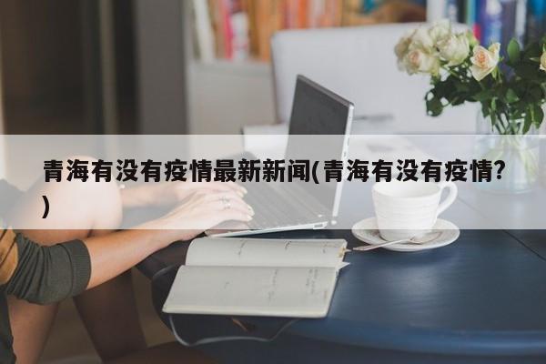 青海有没有疫情最新新闻(青海有没有疫情?)