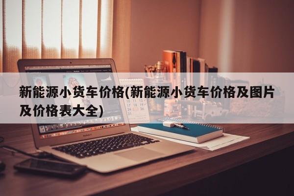 新能源小货车价格(新能源小货车价格及图片及价格表大全)
