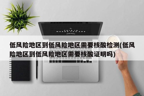 低风险地区到低风险地区需要核酸检测(低风险地区到低风险地区需要核酸证明吗)