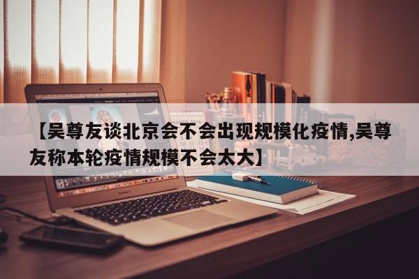 【吴尊友谈北京会不会出现规模化疫情,吴尊友称本轮疫情规模不会太大】
