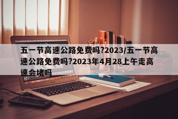 五一节高速公路免费吗?2023/五一节高速公路免费吗?2023年4月28上午走高速会堵吗