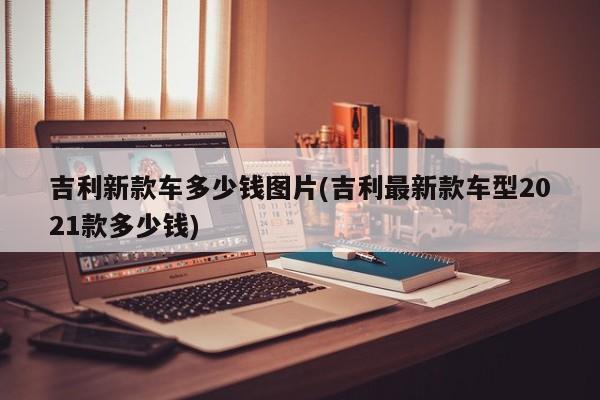 吉利新款车多少钱图片(吉利最新款车型2021款多少钱)