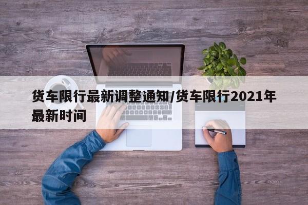 货车限行最新调整通知/货车限行2021年最新时间