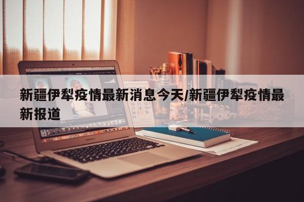 新疆伊犁疫情最新消息今天/新疆伊犁疫情最新报道