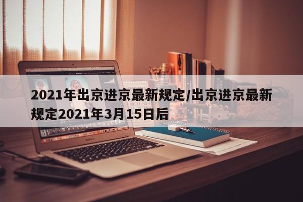 2021年出京进京最新规定/出京进京最新规定2021年3月15日后