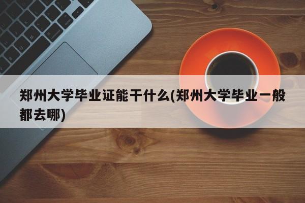 郑州大学毕业证能干什么(郑州大学毕业一般都去哪)