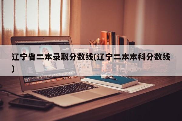 辽宁省二本录取分数线(辽宁二本本科分数线)