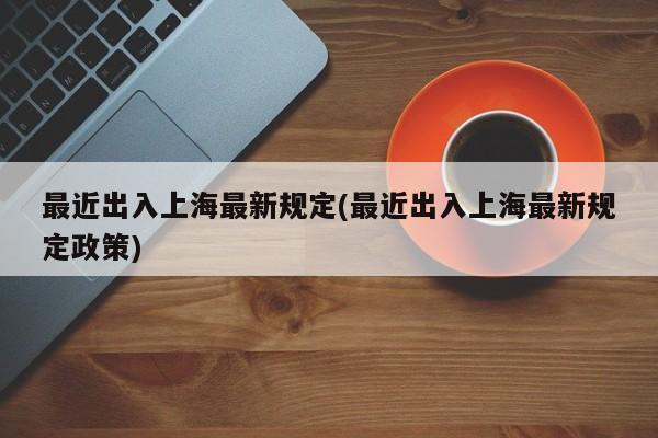 最近出入上海最新规定(最近出入上海最新规定政策)