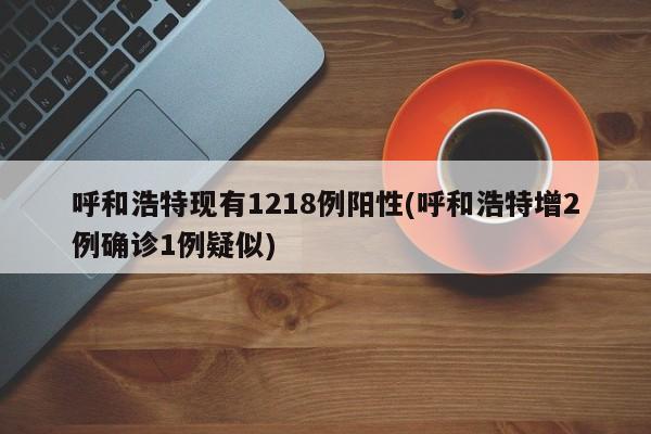呼和浩特现有1218例阳性(呼和浩特增2例确诊1例疑似)