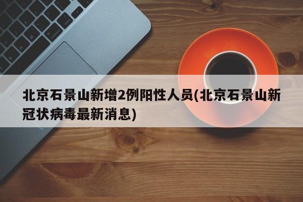 北京石景山新增2例阳性人员(北京石景山新冠状病毒最新消息)
