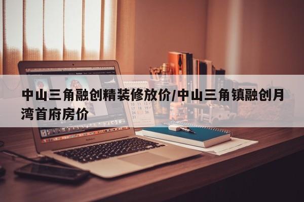 中山三角融创精装修放价/中山三角镇融创月湾首府房价