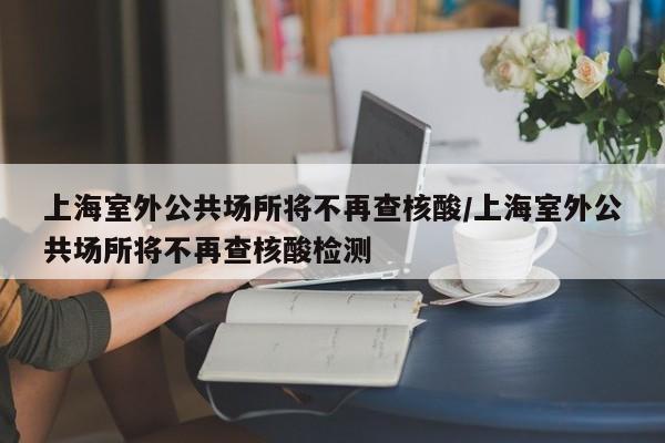 上海室外公共场所将不再查核酸/上海室外公共场所将不再查核酸检测