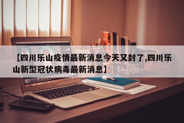 【四川乐山疫情最新消息今天又封了,四川乐山新型冠状病毒最新消息】