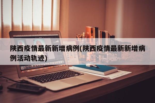 陕西疫情最新新增病例(陕西疫情最新新增病例活动轨迹)