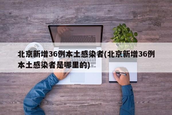 北京新增36例本土感染者(北京新增36例本土感染者是哪里的)