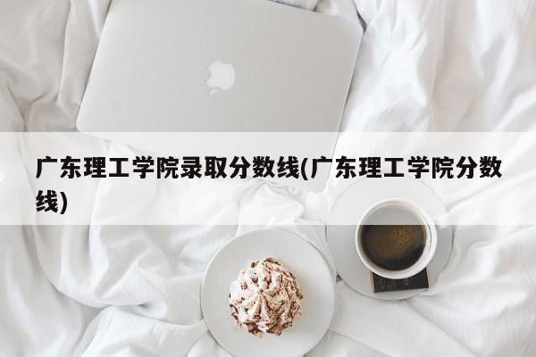 广东理工学院录取分数线(广东理工学院分数线)